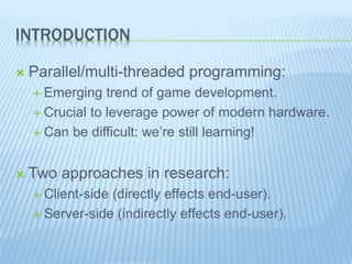 INTRODUCTION
 Parallel/multi-threaded programming:
 Emerging trend of game development.
 Crucial to leverage power of modern hardware.
 Can be difficult: we’re still learning!
 Two approaches in research:
 Client-side (directly effects end-user).
 Server-side (indirectly effects end-user).
 