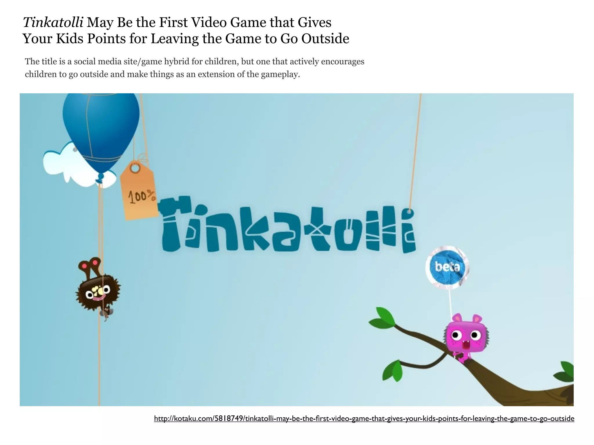 Tinkatolli May Be the First Video Game that Gives
Your Kids Points for Leaving the Game to Go Outside
The title is a social media site/game hybrid for children, but one that actively encourages
children to go outside and make things as an extension of the gameplay.




                                  http://kotaku.com/5818749/tinkatolli-may-be-the-ﬁrst-video-game-that-gives-your-kids-points-for-leaving-the-game-to-go-outside
 