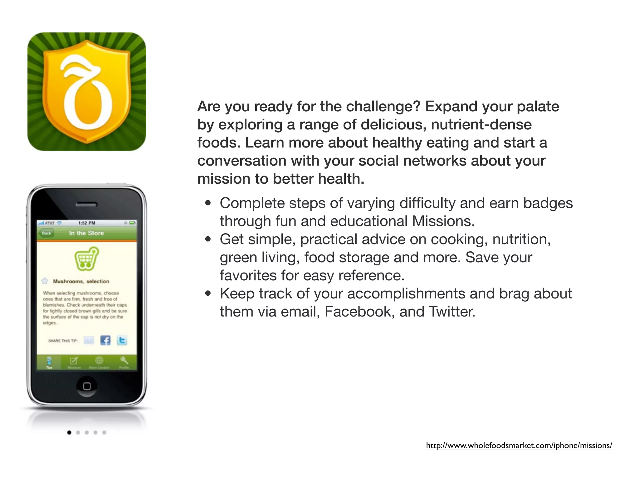 Are you ready for the challenge? Expand your palate
by exploring a range of delicious, nutrient-dense
foods. Learn more about healthy eating and start a
conversation with your social networks about your
mission to better health.
• Complete steps of varying difﬁculty and earn badges
  through fun and educational Missions.
• Get simple, practical advice on cooking, nutrition,
  green living, food storage and more. Save your
  favorites for easy reference.
• Keep track of your accomplishments and brag about
  them via email, Facebook, and Twitter.




                                http://www.wholefoodsmarket.com/iphone/missions/
 