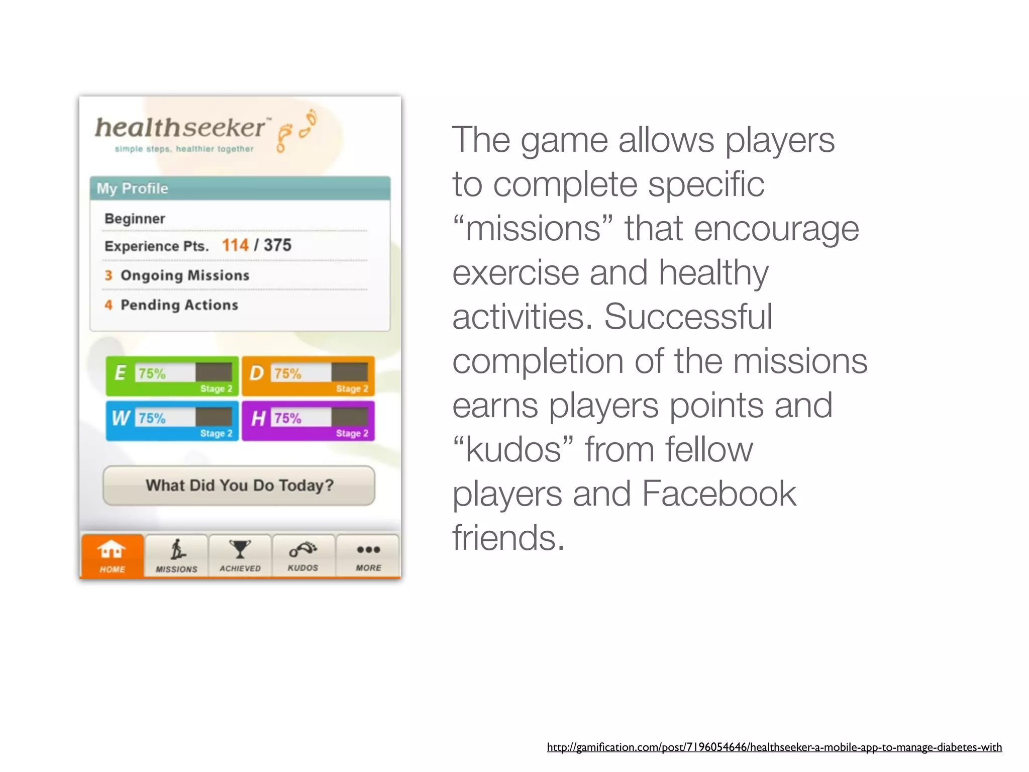 The game allows players
to complete speciﬁc
“missions” that encourage
exercise and healthy
activities. Successful
completion of the missions
earns players points and
“kudos” from fellow
players and Facebook
friends.




     http://gamiﬁcation.com/post/7196054646/healthseeker-a-mobile-app-to-manage-diabetes-with
 