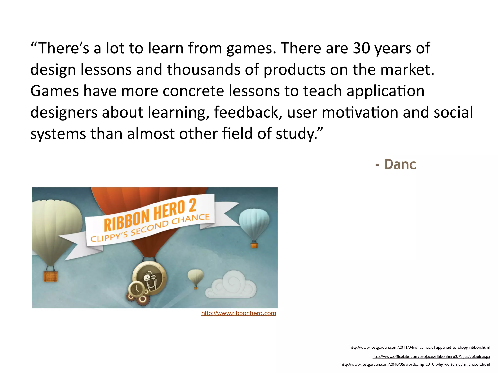 “There’s	
  a	
  lot	
  to	
  learn	
  from	
  games.	
  There	
  are	
  30	
  years	
  of	
  
design	
  lessons	
  and	
  thousands	
  of	
  products	
  on	
  the	
  market.	
  
Games	
  have	
  more	
  concrete	
  lessons	
  to	
  teach	
  applica=on	
  
designers	
  about	
  learning,	
  feedback,	
  user	
  mo=va=on	
  and	
  social	
  
systems	
  than	
  almost	
  other	
  ﬁeld	
  of	
  study.”
                                                                                  - Danc




                                   http://www.ribbonhero.com




                                                                     http://www.lostgarden.com/2011/04/what-heck-happened-to-clippy-ribbon.html

                                                                                 http://www.ofﬁcelabs.com/projects/ribbonhero2/Pages/default.aspx
                                                                 http://www.lostgarden.com/2010/05/wordcamp-2010-why-we-turned-microsoft.html
 