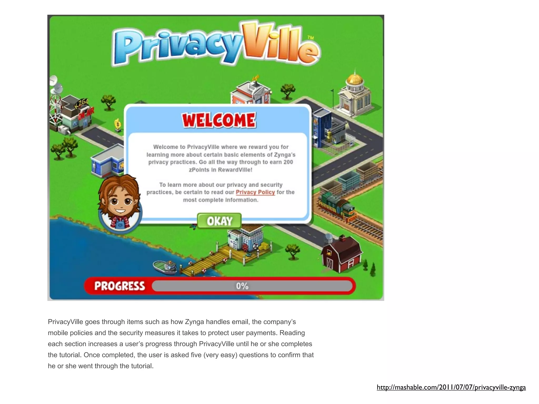 PrivacyVille goes through items such as how Zynga handles email, the company’s
mobile policies and the security measures it takes to protect user payments. Reading
each section increases a user’s progress through PrivacyVille until he or she completes
the tutorial. Once completed, the user is asked five (very easy) questions to confirm that
he or she went through the tutorial.


                                                                                             http://mashable.com/2011/07/07/privacyville-zynga
 