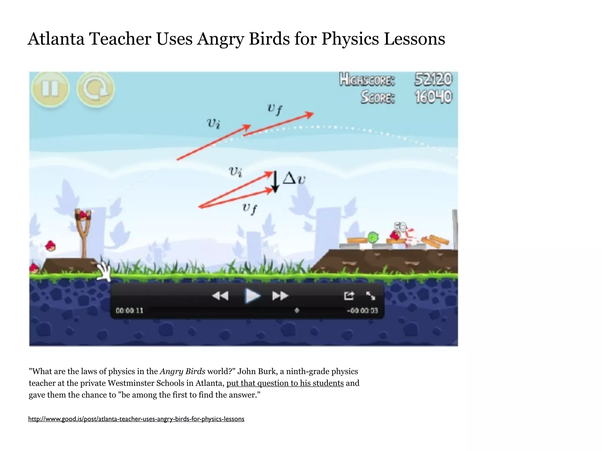 Atlanta Teacher Uses Angry Birds for Physics Lessons




"What are the laws of physics in the Angry Birds world?" John Burk, a ninth-grade physics
teacher at the private Westminster Schools in Atlanta, put that question to his students and
gave them the chance to "be among the first to find the answer."

http://www.good.is/post/atlanta-teacher-uses-angry-birds-for-physics-lessons
 