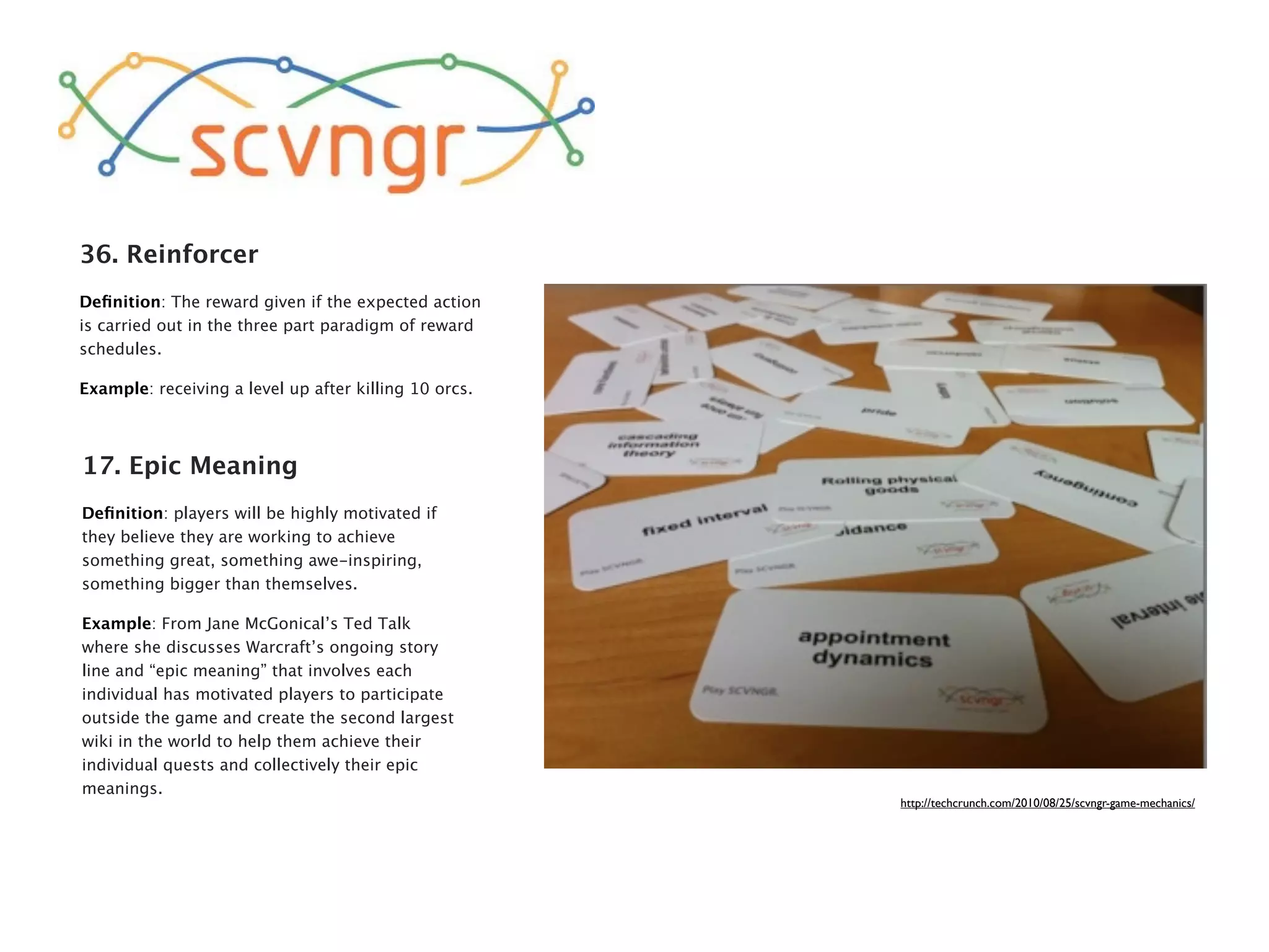 36. Reinforcer
Deﬁnition: The reward given if the expected action
is carried out in the three part paradigm of reward
schedules.

Example: receiving a level up after killing 10 orcs.



17. Epic Meaning
Deﬁnition: players will be highly motivated if
they believe they are working to achieve
something great, something awe-inspiring,
something bigger than themselves.

Example: From Jane McGonical’s Ted Talk
where she discusses Warcraft’s ongoing story
line and “epic meaning” that involves each
individual has motivated players to participate
outside the game and create the second largest
wiki in the world to help them achieve their
individual quests and collectively their epic
meanings.
                                                       http://techcrunch.com/2010/08/25/scvngr-game-mechanics/
 