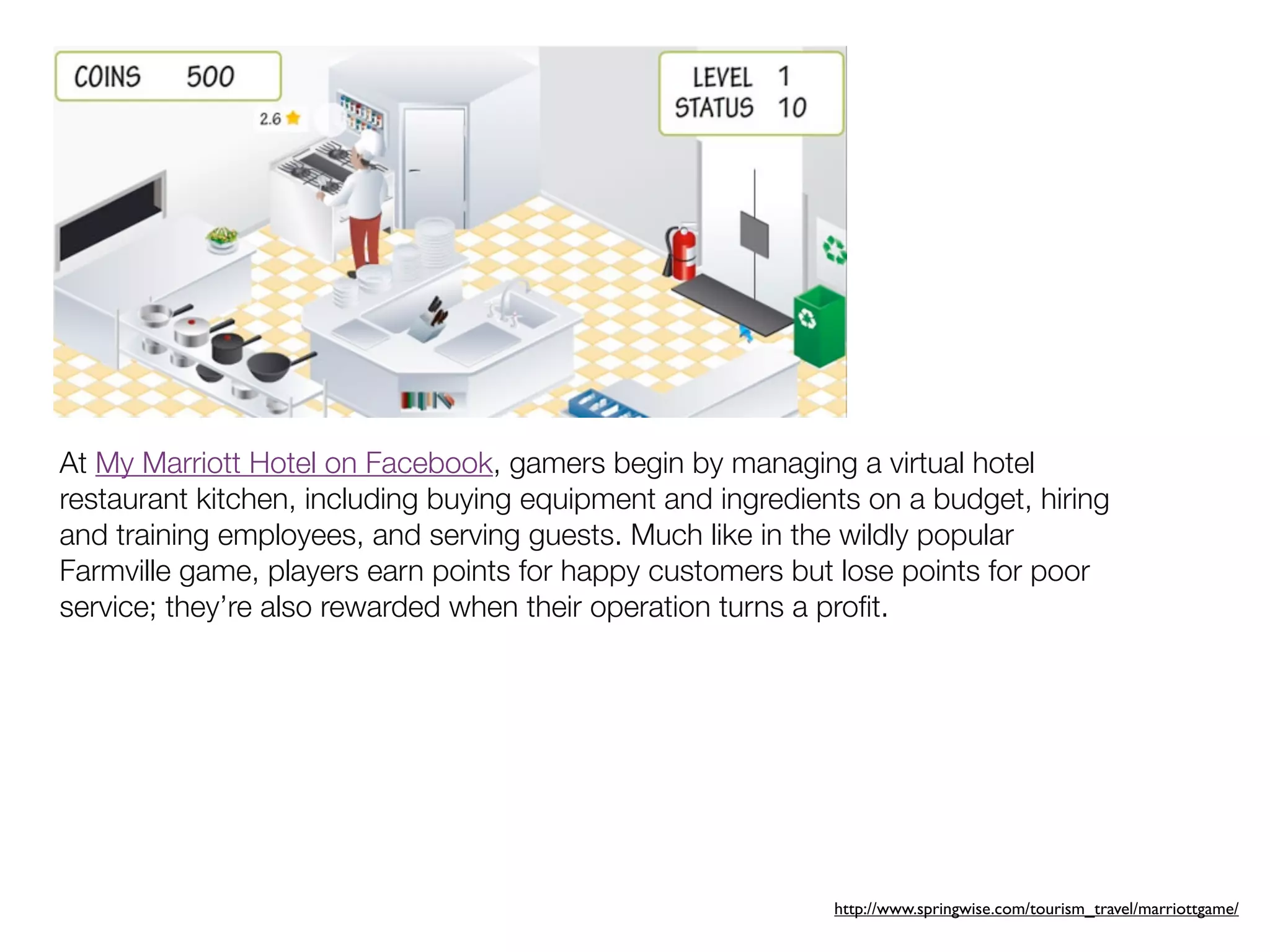 At My Marriott Hotel on Facebook, gamers begin by managing a virtual hotel
restaurant kitchen, including buying equipment and ingredients on a budget, hiring
and training employees, and serving guests. Much like in the wildly popular
Farmville game, players earn points for happy customers but lose points for poor
service; they’re also rewarded when their operation turns a proﬁt.




                                                            http://www.springwise.com/tourism_travel/marriottgame/
 