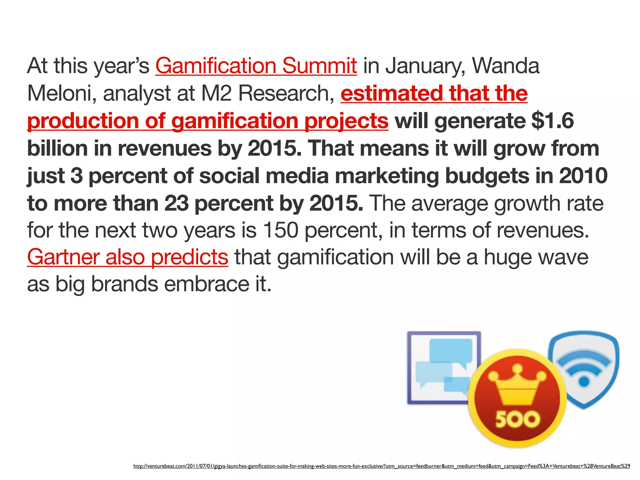 At this year’s Gamification Summit in January, Wanda
Meloni, analyst at M2 Research, estimated that the
production of gamification projects will generate $1.6
billion in revenues by 2015. That means it will grow from
just 3 percent of social media marketing budgets in 2010
to more than 23 percent by 2015. The average growth rate
for the next two years is 150 percent, in terms of revenues.
Gartner also predicts that gamification will be a huge wave
as big brands embrace it.




           http://venturebeat.com/2011/07/01/gigya-launches-gamiﬁcation-suite-for-making-web-sites-more-fun-exclusive/?utm_source=feedburner&utm_medium=feed&utm_campaign=Feed%3A+Venturebeat+%28VentureBeat%29
 