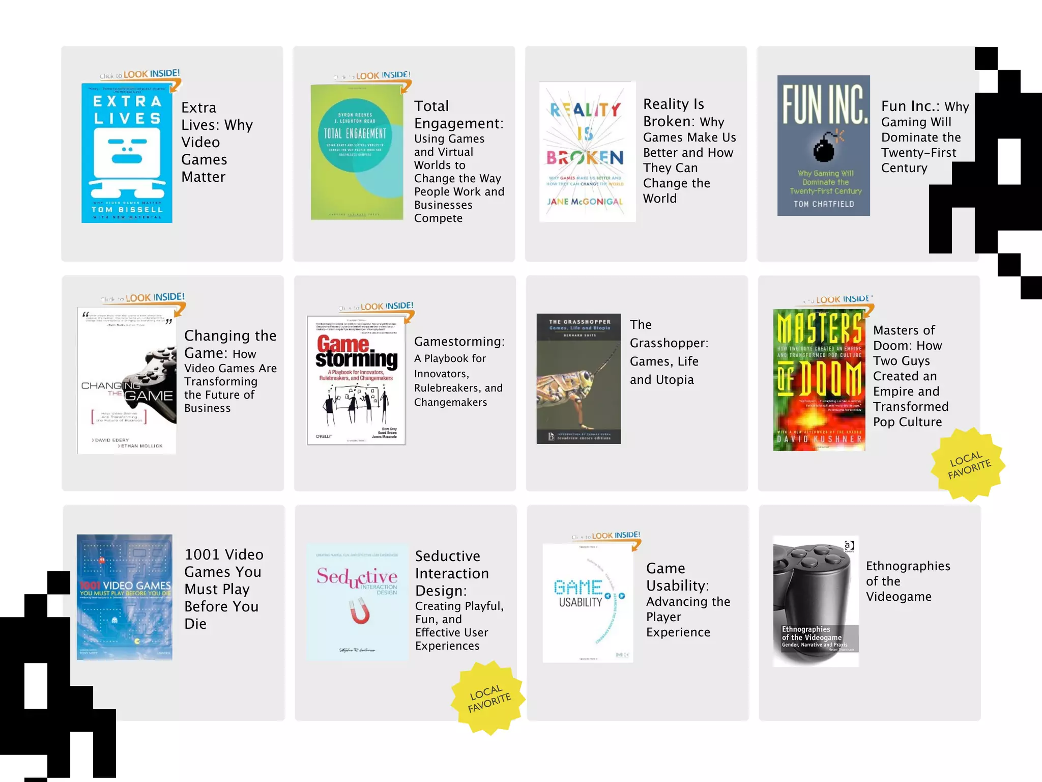 Extra             Total                   Reality Is         Fun Inc.: Why
Lives: Why        Engagement:             Broken: Why        Gaming Will
Video             Using Games             Games Make Us      Dominate the
                  and Virtual             Better and How     Twenty-First
Games             Worlds to               They Can           Century
Matter            Change the Way          Change the
                  People Work and
                                          World
                  Businesses
                  Compete




                                        The                 Masters of
Changing the      Gamestorming:         Grasshopper:        Doom: How
Game: How         A Playbook for        Games, Life         Two Guys
Video Games Are   Innovators,
Transforming                            and Utopia          Created an
                  Rulebreakers, and                         Empire and
the Future of
                  Changemakers
Business                                                    Transformed
                                                            Pop Culture

                                                                              AL
                                                                           LOC RITE
                                                                          FAVO




1001 Video        Seductive
                                          Game             Ethnographies
Games You         Interaction
                                          Usability:       of the
Must Play         Design:                                  Videogame
Before You        Creating Playful,       Advancing the
                  Fun, and                Player
Die
                  Effective User          Experience
                  Experiences


                                AL
                             LOC RITE
                            FAVO
 