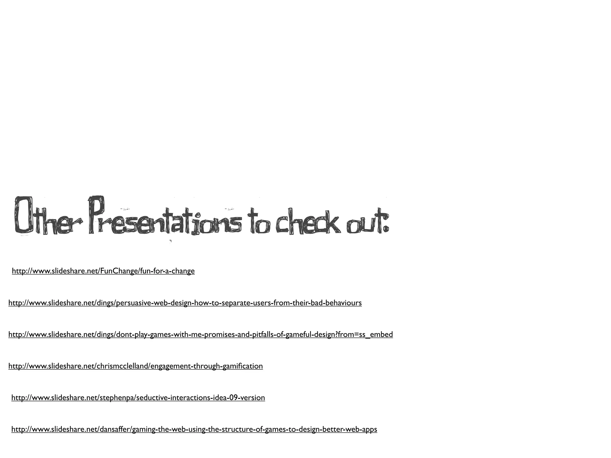 Other Presentations to check out:
 http://www.slideshare.net/FunChange/fun-for-a-change


http://www.slideshare.net/dings/persuasive-web-design-how-to-separate-users-from-their-bad-behaviours


http://www.slideshare.net/dings/dont-play-games-with-me-promises-and-pitfalls-of-gameful-design?from=ss_embed


http://www.slideshare.net/chrismcclelland/engagement-through-gamiﬁcation


http://www.slideshare.net/stephenpa/seductive-interactions-idea-09-version


http://www.slideshare.net/dansaffer/gaming-the-web-using-the-structure-of-games-to-design-better-web-apps
 