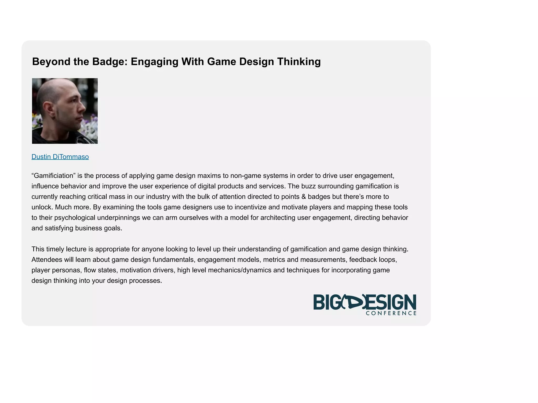Beyond the Badge: Engaging With Game Design Thinking




Dustin DiTommaso

“Gamificiation” is the process of applying game design maxims to non-game systems in order to drive user engagement,
influence behavior and improve the user experience of digital products and services. The buzz surrounding gamification is
currently reaching critical mass in our industry with the bulk of attention directed to points & badges but there’s more to
unlock. Much more. By examining the tools game designers use to incentivize and motivate players and mapping these tools
to their psychological underpinnings we can arm ourselves with a model for architecting user engagement, directing behavior
and satisfying business goals.


This timely lecture is appropriate for anyone looking to level up their understanding of gamification and game design thinking.
Attendees will learn about game design fundamentals, engagement models, metrics and measurements, feedback loops,
player personas, flow states, motivation drivers, high level mechanics/dynamics and techniques for incorporating game
design thinking into your design processes.
 