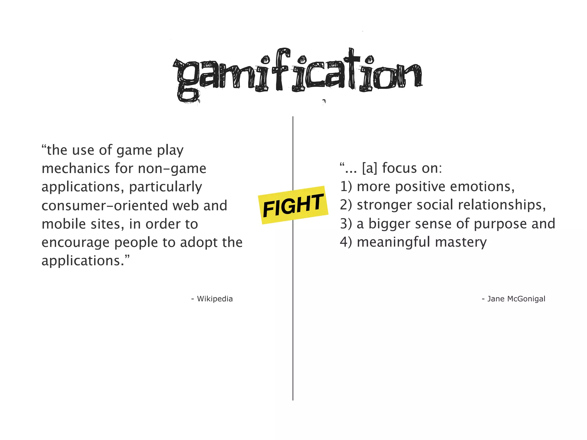 gamification
“the use of game play
mechanics for non-game                     “... [a] focus on:
applications, particularly                 1) more positive emotions,
consumer-oriented web and
                                   FIGHT   2) stronger social relationships,
mobile sites, in order to                  3) a bigger sense of purpose and
encourage people to adopt the              4) meaningful mastery
applications.”

                     - Wikipedia                                - Jane McGonigal
 