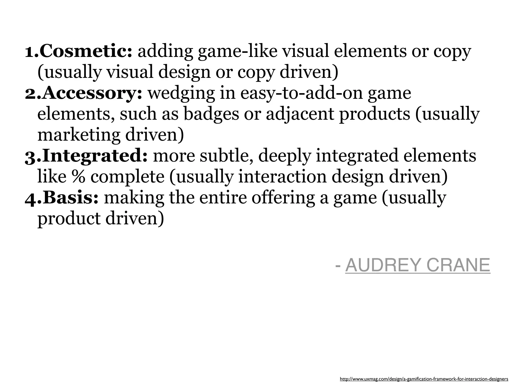 1.Cosmetic: adding game-like visual elements or copy
  (usually visual design or copy driven)
2.Accessory: wedging in easy-to-add-on game
  elements, such as badges or adjacent products (usually
  marketing driven)
3.Integrated: more subtle, deeply integrated elements
  like % complete (usually interaction design driven)
4.Basis: making the entire offering a game (usually
  product driven)

                                      - AUDREY CRANE




                                      http://www.uxmag.com/design/a-gamiﬁcation-framework-for-interaction-designers
 