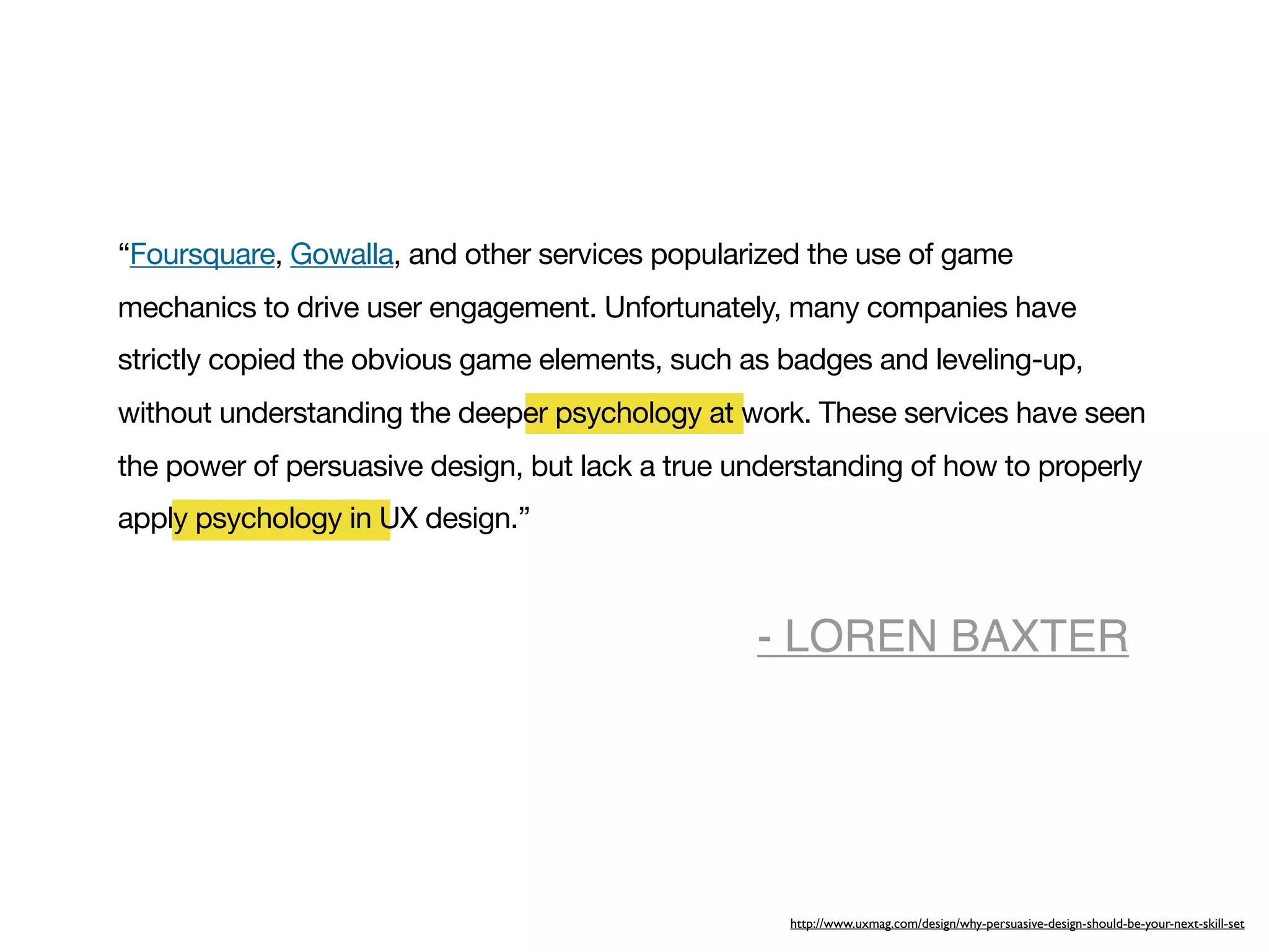 “Foursquare, Gowalla, and other services popularized the use of game
mechanics to drive user engagement. Unfortunately, many companies have
strictly copied the obvious game elements, such as badges and leveling-up,
without understanding the deeper psychology at work. These services have seen
the power of persuasive design, but lack a true understanding of how to properly
apply psychology in UX design.”



                                                 - LOREN BAXTER




                                                    http://www.uxmag.com/design/why-persuasive-design-should-be-your-next-skill-set
 