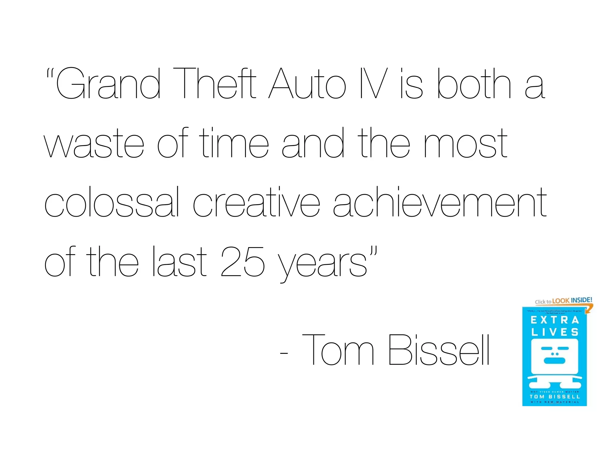 “Grand Theft Auto IV is both a
waste of time and the most
colossal creative achievement
of the last 25 years”

             - Tom Bissell
 
