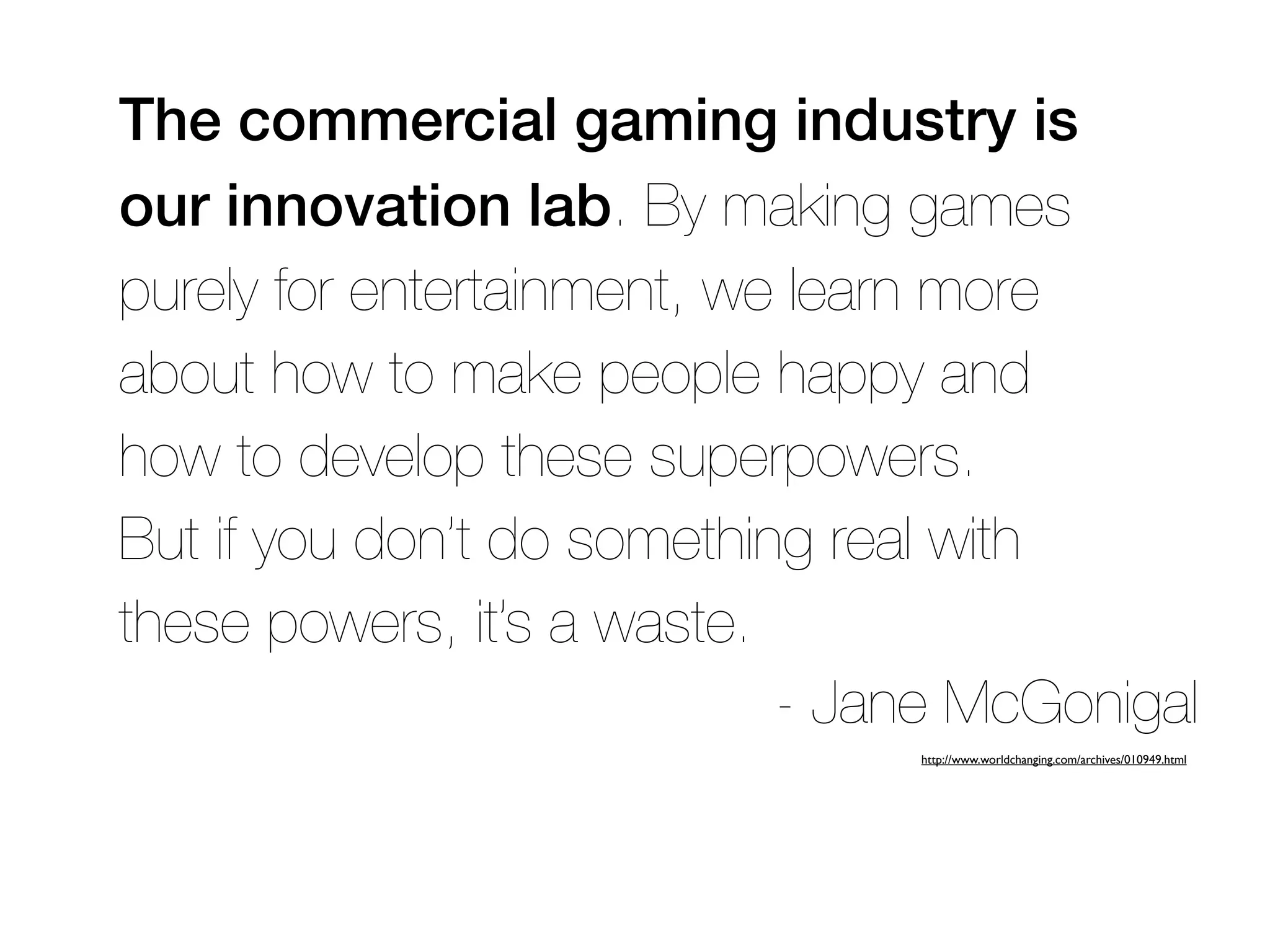 The commercial gaming industry is
our innovation lab. By making games
purely for entertainment, we learn more
about how to make people happy and
how to develop these superpowers.
But if you don’t do something real with
these powers, it’s a waste.
                            - Jane McGonigal
                                http://www.worldchanging.com/archives/010949.html
 