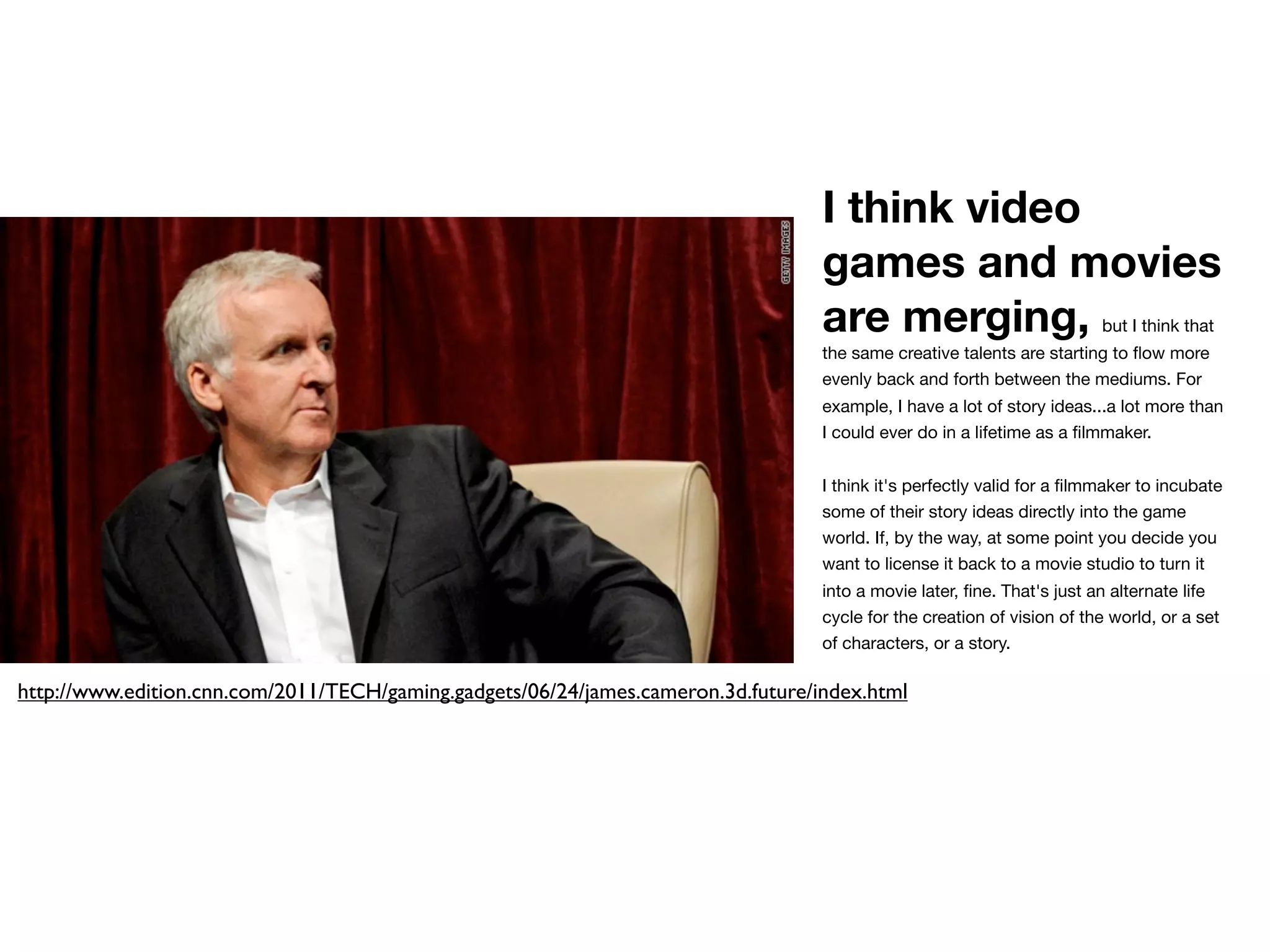 I think video
                                                                                   games and movies
                                                                                   are merging,                          but I think that
                                                                                   the same creative talents are starting to ﬂow more
                                                                                   evenly back and forth between the mediums. For
                                                                                   example, I have a lot of story ideas...a lot more than
                                                                                   I could ever do in a lifetime as a ﬁlmmaker.


                                                                                   I think it's perfectly valid for a ﬁlmmaker to incubate
                                                                                   some of their story ideas directly into the game
                                                                                   world. If, by the way, at some point you decide you
                                                                                   want to license it back to a movie studio to turn it
                                                                                   into a movie later, ﬁne. That's just an alternate life
                                                                                   cycle for the creation of vision of the world, or a set
                                                                                   of characters, or a story.

http://www.edition.cnn.com/2011/TECH/gaming.gadgets/06/24/james.cameron.3d.future/index.html
 