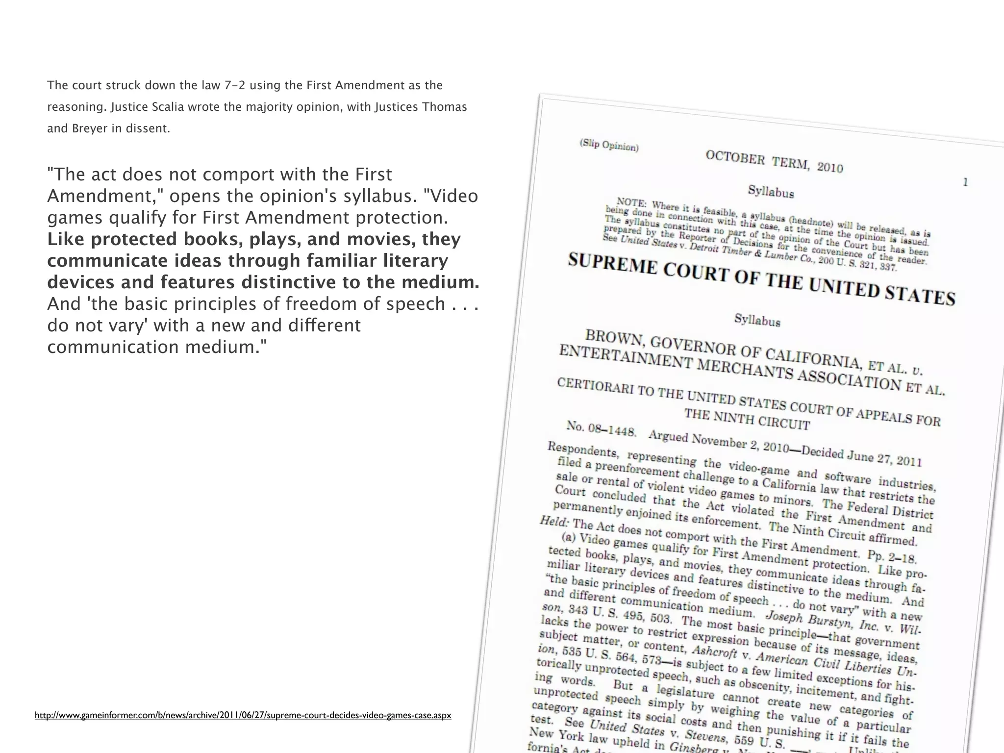 The court struck down the law 7-2 using the First Amendment as the
  reasoning. Justice Scalia wrote the majority opinion, with Justices Thomas
  and Breyer in dissent.



  "The act does not comport with the First
  Amendment," opens the opinion's syllabus. "Video
  games qualify for First Amendment protection.
  Like protected books, plays, and movies, they
  communicate ideas through familiar literary
  devices and features distinctive to the medium.
  And 'the basic principles of freedom of speech . . .
  do not vary' with a new and different
  communication medium."




http://www.gameinformer.com/b/news/archive/2011/06/27/supreme-court-decides-video-games-case.aspx
 