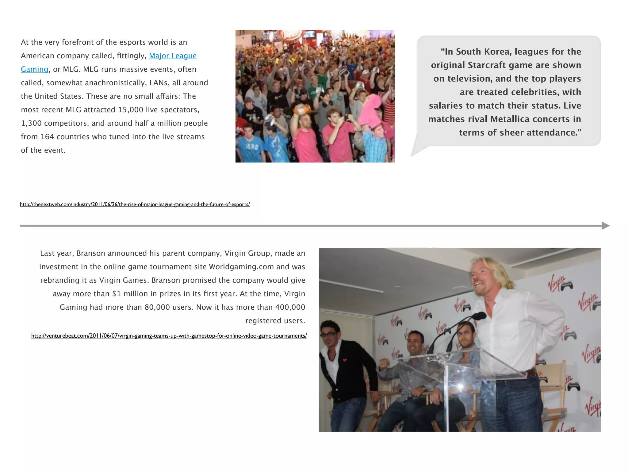 At the very forefront of the esports world is an
American company called, ﬁttingly, Major League                                                                         “In South Korea, leagues for the

Gaming, or MLG. MLG runs massive events, often                                                                        original Starcraft game are shown

called, somewhat anachronistically, LANs, all around                                                                   on television, and the top players

the United States. These are no small affairs: The                                                                           are treated celebrities, with

most recent MLG attracted 15,000 live spectators,                                                                     salaries to match their status. Live

1,300 competitors, and around half a million people                                                                   matches rival Metallica concerts in

from 164 countries who tuned into the live streams                                                                           terms of sheer attendance.”

of the event.




http://thenextweb.com/industry/2011/06/26/the-rise-of-major-league-gaming-and-the-future-of-esports/




        Last year, Branson announced his parent company, Virgin Group, made an
        investment in the online game tournament site Worldgaming.com and was
        rebranding it as Virgin Games. Branson promised the company would give
              away more than $1 million in prizes in its ﬁrst year. At the time, Virgin
                 Gaming had more than 80,000 users. Now it has more than 400,000
                                                                                                  registered users.
    http://venturebeat.com/2011/06/07/virgin-gaming-teams-up-with-gamestop-for-online-video-game-tournaments/
 