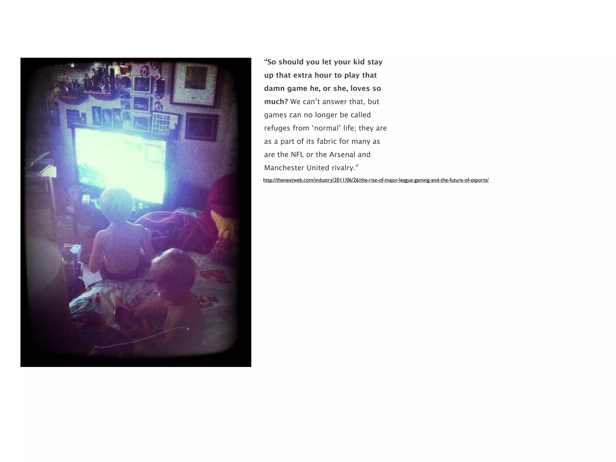 “So should you let your kid stay
up that extra hour to play that
damn game he, or she, loves so
much? We can’t answer that, but
games can no longer be called
refuges from ‘normal’ life; they are
as a part of its fabric for many as
are the NFL or the Arsenal and
Manchester United rivalry.”
http://thenextweb.com/industry/2011/06/26/the-rise-of-major-league-gaming-and-the-future-of-esports/
 