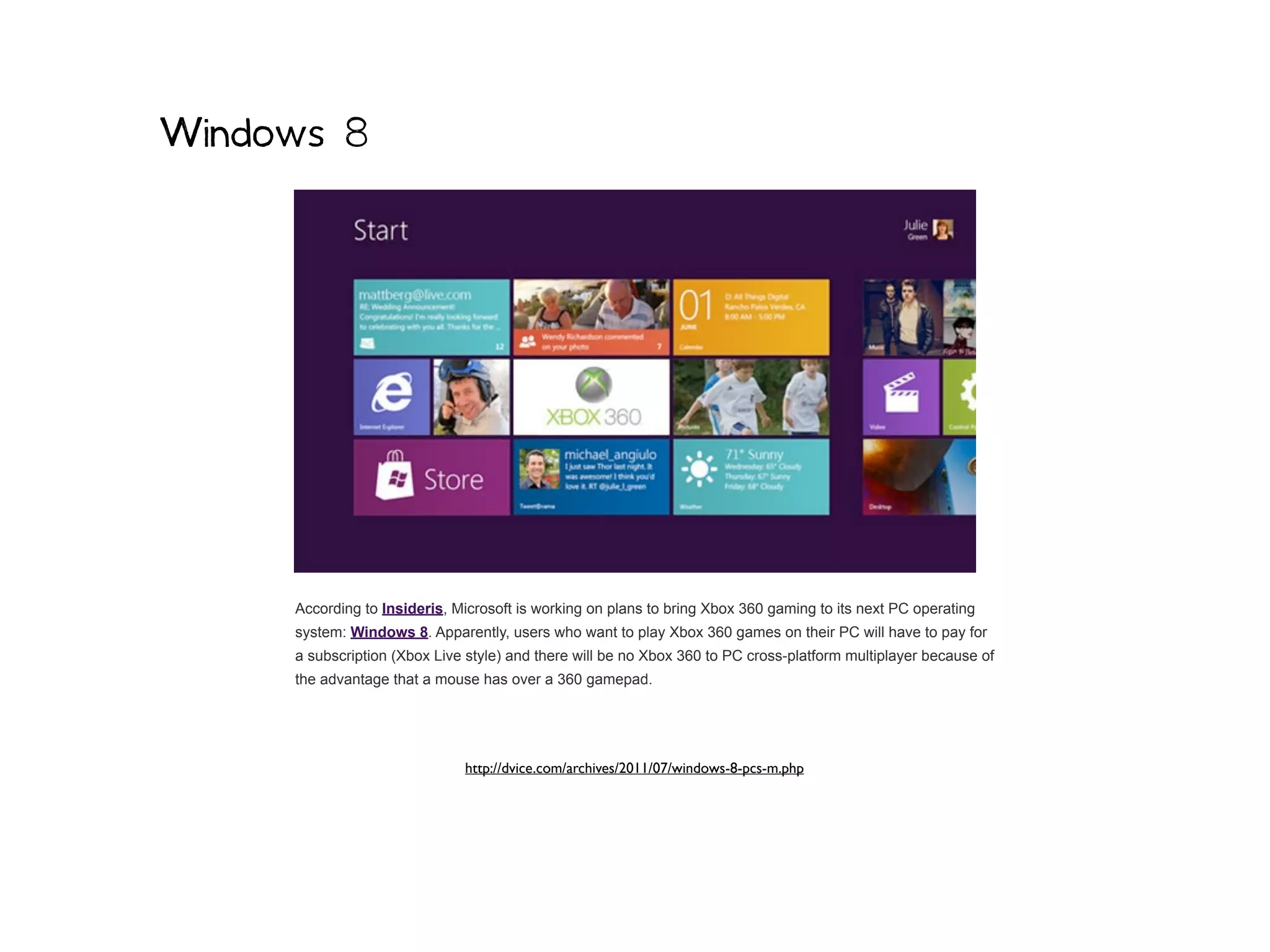 Windows 8




     According to Insideris, Microsoft is working on plans to bring Xbox 360 gaming to its next PC operating
     system: Windows 8. Apparently, users who want to play Xbox 360 games on their PC will have to pay for
     a subscription (Xbox Live style) and there will be no Xbox 360 to PC cross-platform multiplayer because of
     the advantage that a mouse has over a 360 gamepad.




                              http://dvice.com/archives/2011/07/windows-8-pcs-m.php
 
