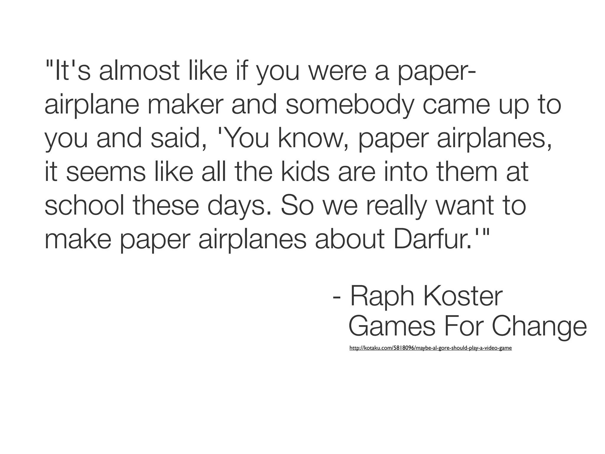 "It's almost like if you were a paper-
airplane maker and somebody came up to
you and said, 'You know, paper airplanes,
it seems like all the kids are into them at
school these days. So we really want to
make paper airplanes about Darfur.'"

                       - Raph Koster
                         Games For Change
                         http://kotaku.com/5818096/maybe-al-gore-should-play-a-video-game
 