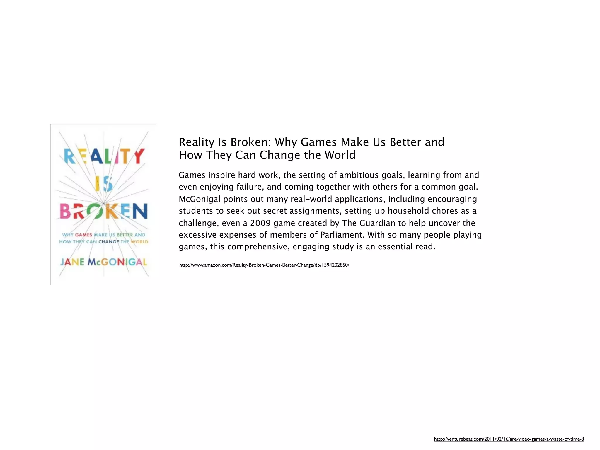 Reality Is Broken: Why Games Make Us Better and
How They Can Change the World
Games inspire hard work, the setting of ambitious goals, learning from and
even enjoying failure, and coming together with others for a common goal.
McGonigal points out many real-world applications, including encouraging
students to seek out secret assignments, setting up household chores as a
challenge, even a 2009 game created by The Guardian to help uncover the
excessive expenses of members of Parliament. With so many people playing
games, this comprehensive, engaging study is an essential read.

http://www.amazon.com/Reality-Broken-Games-Better-Change/dp/1594202850/




                                                                          http://venturebeat.com/2011/02/16/are-video-games-a-waste-of-time-3
 