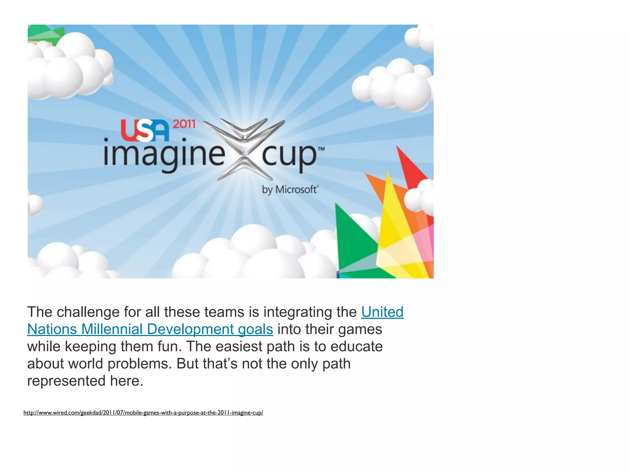 The challenge for all these teams is integrating the United
 Nations Millennial Development goals into their games
 while keeping them fun. The easiest path is to educate
 about world problems. But that’s not the only path
 represented here.
http://www.wired.com/geekdad/2011/07/mobile-games-with-a-purpose-at-the-2011-imagine-cup/
 