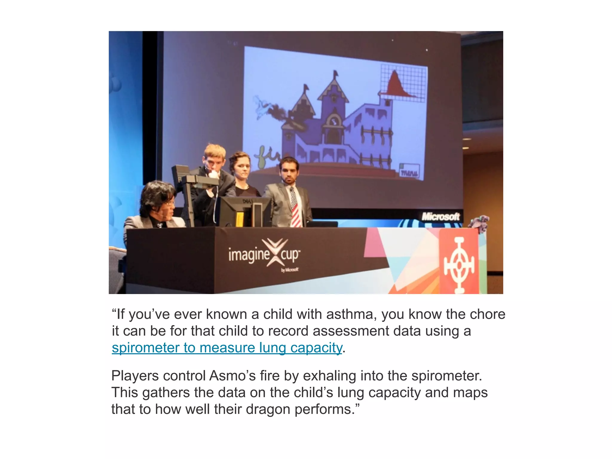 “If you’ve ever known a child with asthma, you know the chore
it can be for that child to record assessment data using a
spirometer to measure lung capacity.
Players control Asmo’s fire by exhaling into the spirometer.
This gathers the data on the child’s lung capacity and maps
that to how well their dragon performs.”
 