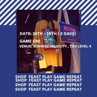 SHOP FEAST PLAY
GAME REPEAT
SHOP FEAST PLAY GAME REPEAT
SHOP FEAST PLAY GAME REPEAT
SHOP FEAST PLAY GAME REPEAT
DATE: 26TH - 28TH ( 3 DAYS)
GAME ON!
SHOP FEAST PLAY GAME REPEAT
VENUE: SUNWAY VELOCITY , TGV LEVEL 4
 