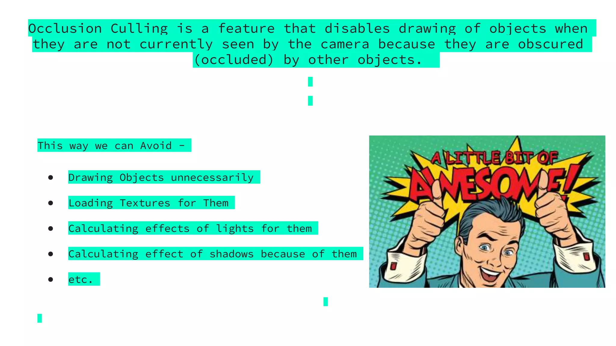 Occlusion Culling is a feature that disables drawing of objects when
they are not currently seen by the camera because they are obscured
(occluded) by other objects.
This way we can Avoid -
● Drawing Objects unnecessarily
● Loading Textures for Them
● Calculating effects of lights for them
● Calculating effect of shadows because of them
● etc.
 