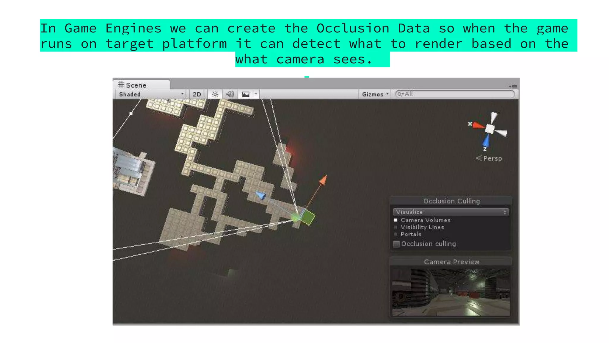 In Game Engines we can create the Occlusion Data so when the game
runs on target platform it can detect what to render based on the
what camera sees.
 