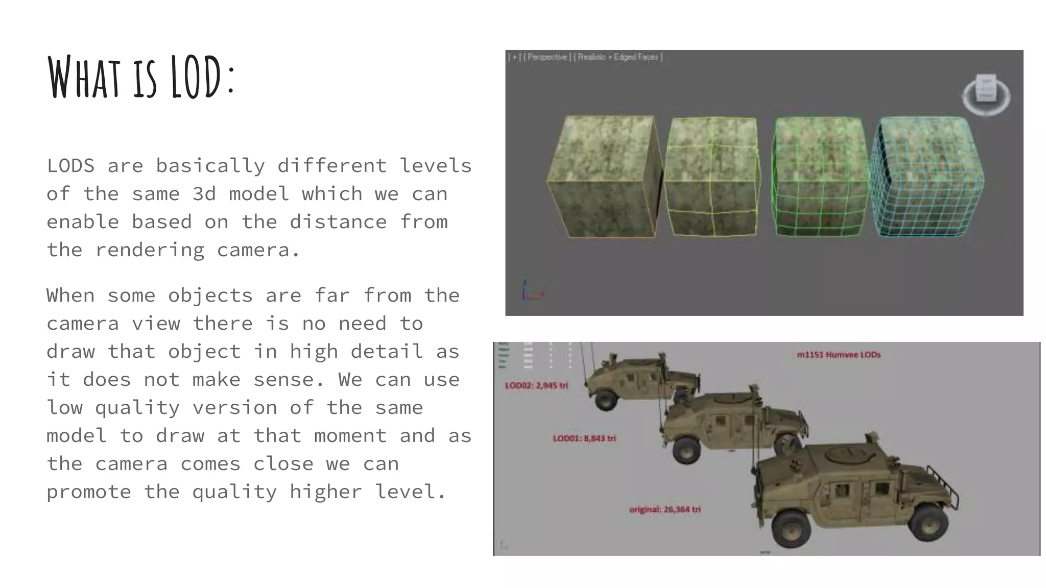 What is LOD:
LODS are basically different levels
of the same 3d model which we can
enable based on the distance from
the rendering camera.
When some objects are far from the
camera view there is no need to
draw that object in high detail as
it does not make sense. We can use
low quality version of the same
model to draw at that moment and as
the camera comes close we can
promote the quality higher level.
 