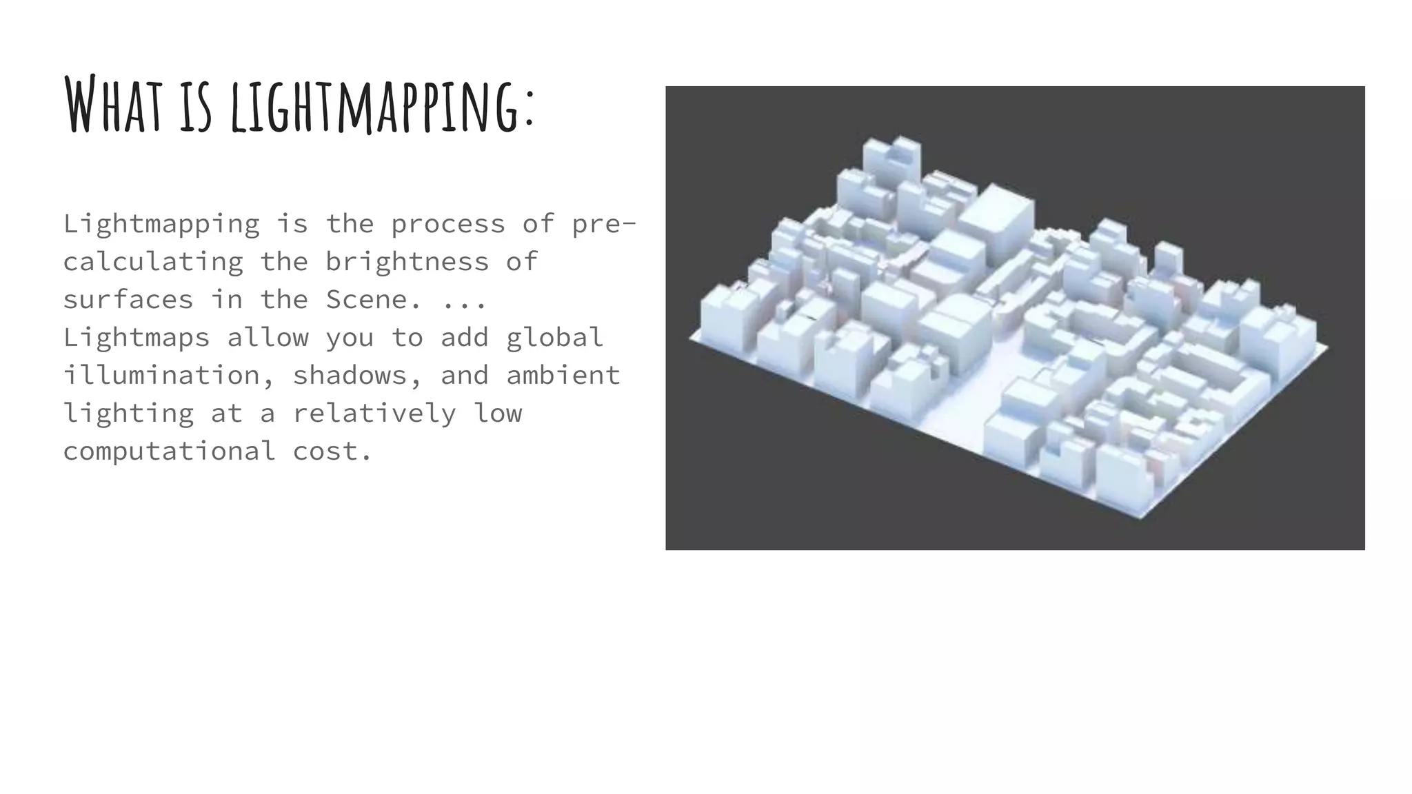 What is lightmapping:
Lightmapping is the process of pre-
calculating the brightness of
surfaces in the Scene. ...
Lightmaps allow you to add global
illumination, shadows, and ambient
lighting at a relatively low
computational cost.
 