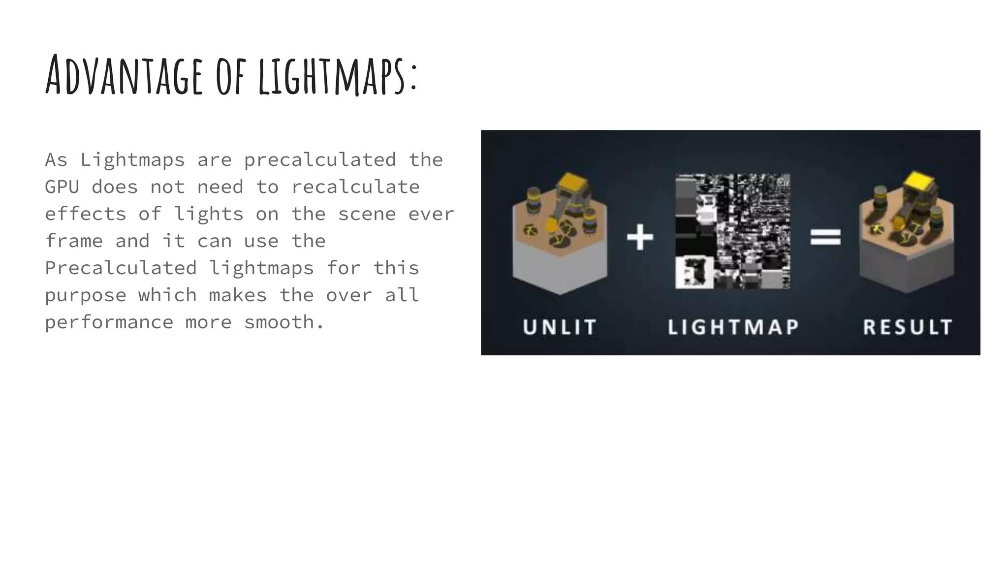 Advantage of lightmaps:
As Lightmaps are precalculated the
GPU does not need to recalculate
effects of lights on the scene ever
frame and it can use the
Precalculated lightmaps for this
purpose which makes the over all
performance more smooth.
 