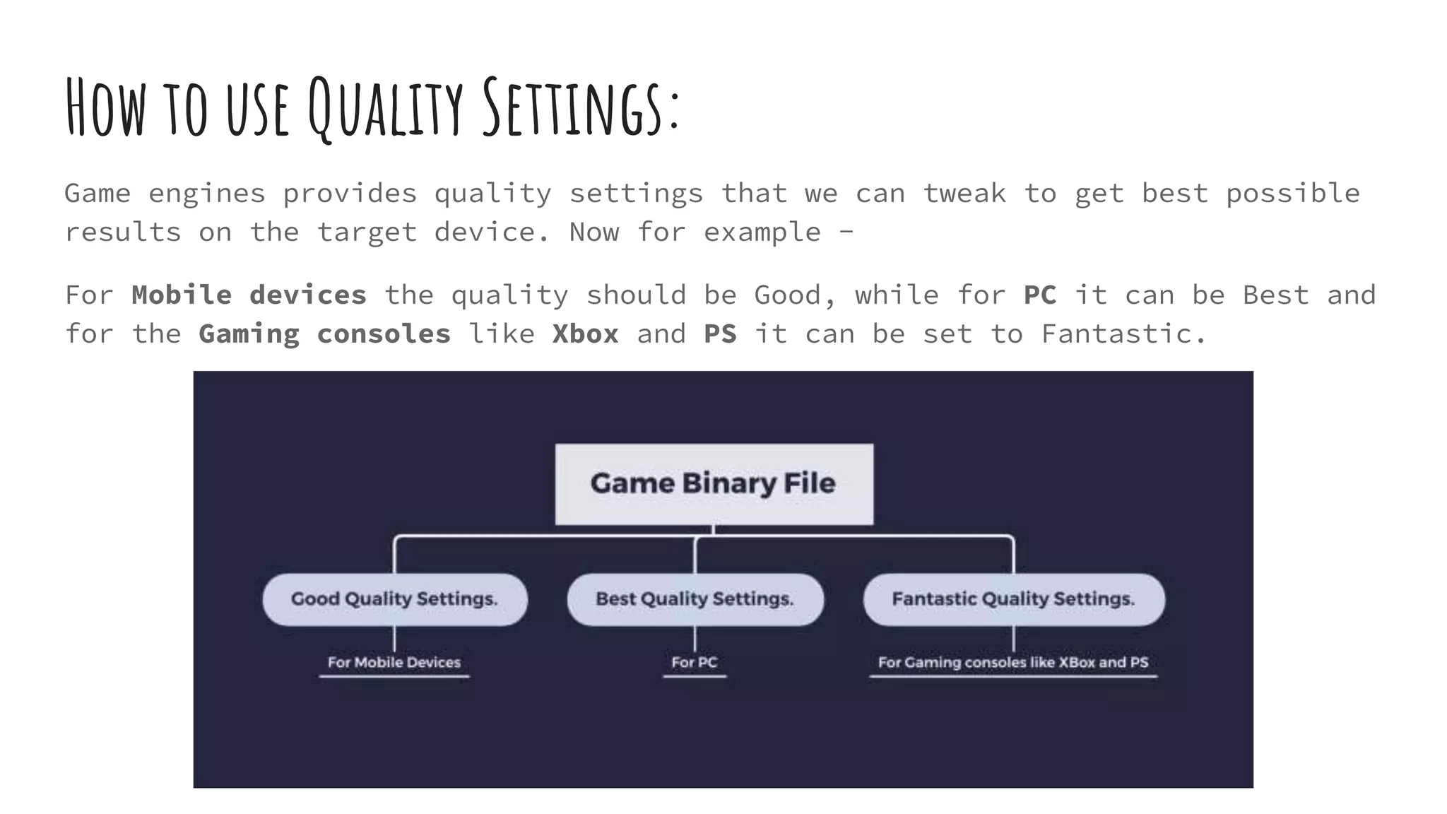 How to use Quality Settings:
Game engines provides quality settings that we can tweak to get best possible
results on the target device. Now for example -
For Mobile devices the quality should be Good, while for PC it can be Best and
for the Gaming consoles like Xbox and PS it can be set to Fantastic.
 