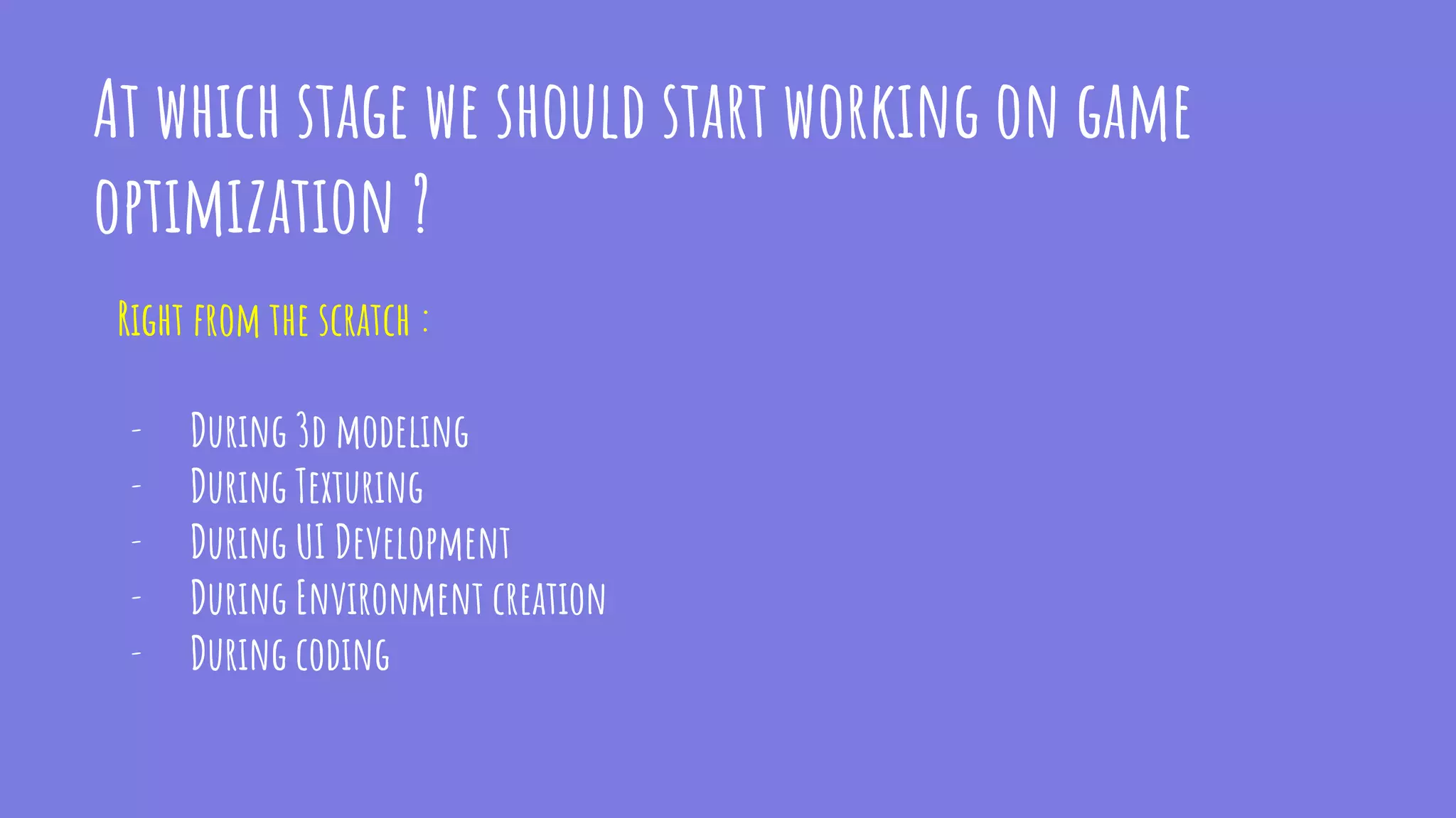 At which stage we should start working on game
optimization ?
Right from the scratch :
- During 3d modeling
- During Texturing
- During UI Development
- During Environment creation
- During coding
 