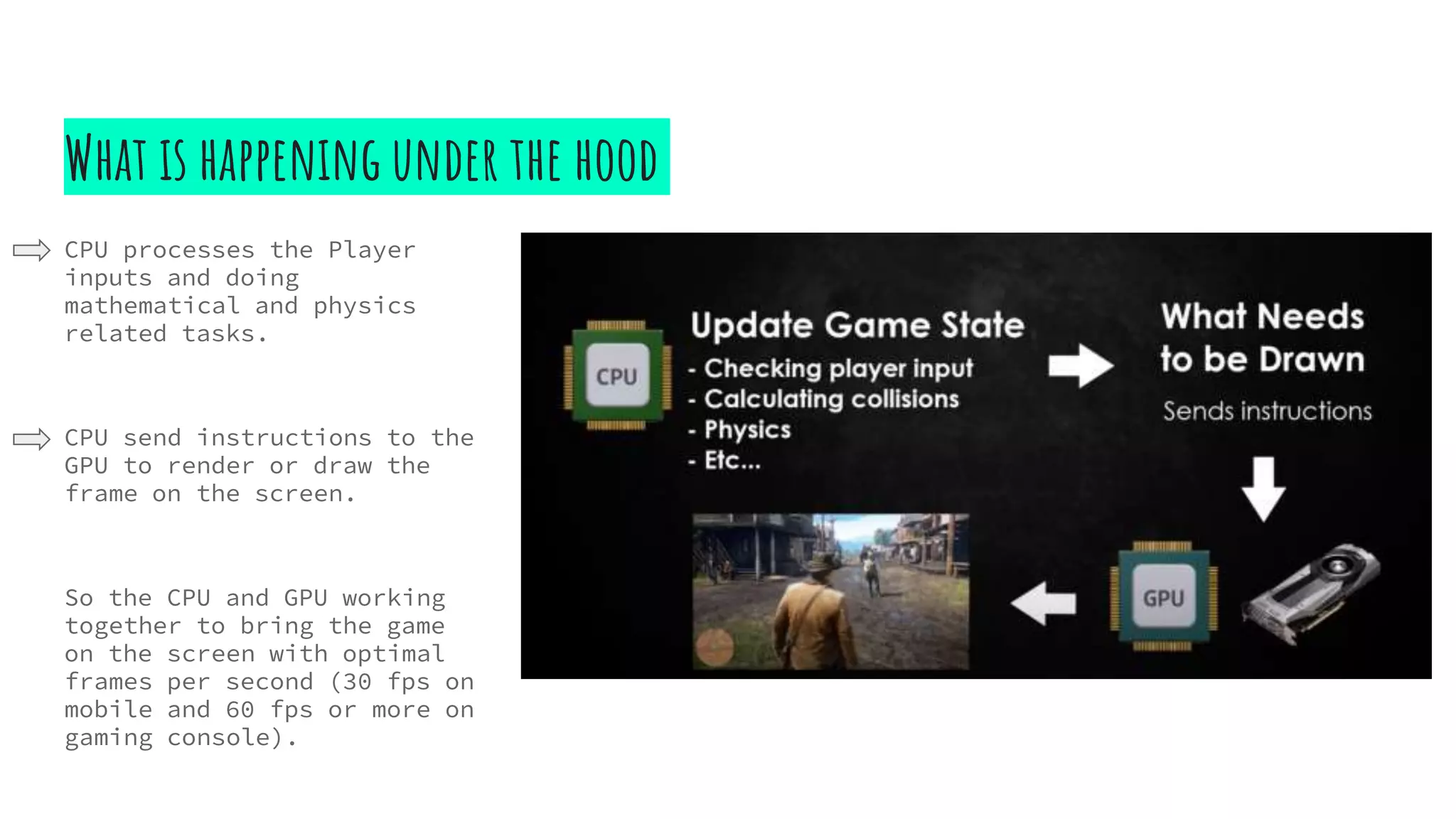 What is happening under the hood
CPU processes the Player
inputs and doing
mathematical and physics
related tasks.
CPU send instructions to the
GPU to render or draw the
frame on the screen.
So the CPU and GPU working
together to bring the game
on the screen with optimal
frames per second (30 fps on
mobile and 60 fps or more on
gaming console).
 