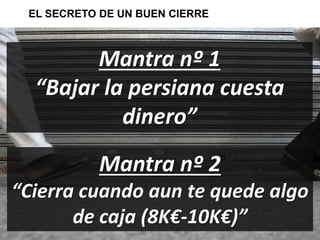 EL SECRETO DE UN BUEN CIERRE 
Mantra nº 1 
“Bajar la persiana cuesta 
dinero” 
Mantra nº 2 
“Cierra cuando aun te quede algo 
de caja (8K€-10K€)” 
 
