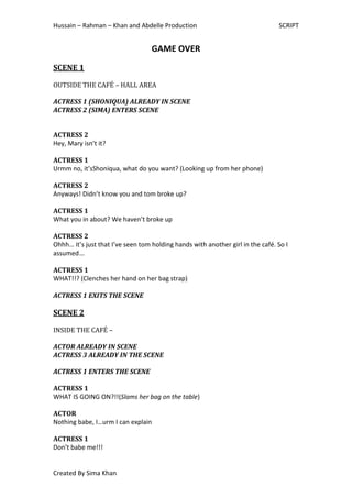 Hussain – Rahman – Khan and Abdelle Production                                  SCRIPT


                                   GAME OVER
SCENE 1

OUTSIDE THE CAFÉ – HALL AREA

ACTRESS 1 (SHONIQUA) ALREADY IN SCENE
ACTRESS 2 (SIMA) ENTERS SCENE


ACTRESS 2
Hey, Mary isn’t it?

ACTRESS 1
Urmm no, it’sShoniqua, what do you want? (Looking up from her phone)

ACTRESS 2
Anyways! Didn’t know you and tom broke up?

ACTRESS 1
What you in about? We haven’t broke up

ACTRESS 2
Ohhh… it’s just that I’ve seen tom holding hands with another girl in the café. So I
assumed…

ACTRESS 1
WHAT!!? (Clenches her hand on her bag strap)

ACTRESS 1 EXITS THE SCENE

SCENE 2

INSIDE THE CAFÉ –

ACTOR ALREADY IN SCENE
ACTRESS 3 ALREADY IN THE SCENE

ACTRESS 1 ENTERS THE SCENE

ACTRESS 1
WHAT IS GOING ON?!!(Slams her bag on the table)

ACTOR
Nothing babe, I…urm I can explain

ACTRESS 1
Don’t babe me!!!


Created By Sima Khan
 