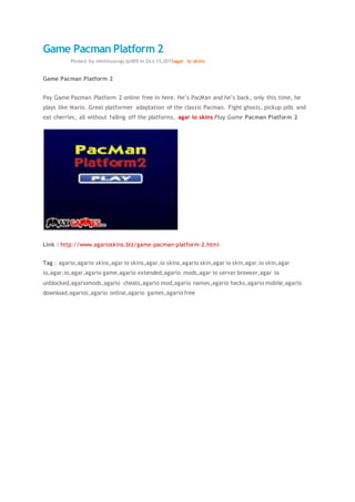 Game Pacman Platform 2
13oct2015Posted by minhhuongctp005 in Oct 13,2015agar io skins
Game Pacman Platform 2
Pay Game Pacman Platform 2 online free in here. He’s PacMan and he’s back, only this time, he
plays like Mario. Great platformer adaptation of the classic Pacman. Fight ghosts, pickup pills and
eat cherries, all without falling off the platforms, agar io skins Play Game Pacman Platform 2
Link : http://www.agarioskins.biz/game-pacman-platform-2.html
Tag : agario,agario skins,agar io skins,agar.io skins,agario skin,agar io skin,agar.io skin,agar
io,agar.io,agar,agario game,agario extended,agario mods,agar io server browser,agar io
unblocked,agariomods,agario cheats,agario mod,agario names,agario hacks,agario mobile,agario
download,agarios,agario online,agario games,agario free
 