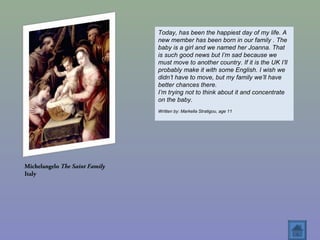 Michelangelo The Saint Family
Italy
Today, has been the happiest day of my life. A
new member has been born in our family . The
baby is a girl and we named her Joanna. That
is such good news but I’m sad because we
must move to another country. If it is the UK I’ll
probably make it with some English. I wish we
didn’t have to move, but my family we’ll have
better chances there.
I’m trying not to think about it and concentrate
on the baby.
Written by: Markella Stratigou, age 11
 