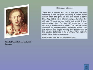 Abrecht Durer Madonna and child
Germany
Once upon a time…
There was a mother who had a little girl. She was
dreaming of her daughter becoming a classic ballet
dancer when she grew up. For this dream to come
true, they had to travel all over Europe. But when the
girl was 16 years old, her mother got terribly ill and,
unfortunately, died. So, the girl ended up in an
orphanage, in Germany all alone. One day she came
across an old pair of ballerina’s shoes in a drawer. She
put them on and began dancing. She became one of
the greatest ballerinas in the world and her mother’s
dream came true in every sense.
Written by: Vaso Ximiali, age 12 / Lydia Iliopoulou, age 12
 