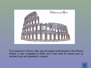 The Coloseum in Rome, Italy, was the largest amphitheatre in the Roman
Empire. It was completed in 80AD and it was used for shows such as
animals hunts and gladiators’ contests.
 