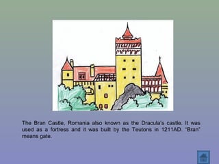 The Bran Castle, Romania also known as the Dracula’s castle. It was
used as a fortress and it was built by the Teutons in 1211AD. “Bran”
means gate.
 