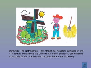 Windmills, The Netherlands. They started an industrial revolution in the
17th
century and allowed the Dutch to live below sea level. Still Holland’s
most powerful icon, the first windmill dates back to the 8th
century.
 