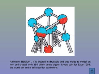 Atomium, Belgium . It is located in Brussels and was made to model an
iron cell crystal, only 165 billion times bigger. It was built for Expo 1958,
the world fair and is still used for exhibitions.
 