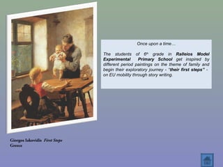 Giorgos Iakovidis First Steps
Greece
Once upon a time…
The students of 6th
grade in Ralleios Model
Experimental Primary School get inspired by
different period paintings on the theme of family and
begin their exploratory journey - “their first steps” -
on EU mobility through story writing.
 