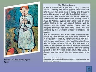 Picasso The Child and the Pigeon
Spain
The Maltese Dream
It was a brilliant day. A girl was coming home from
school. Suddenly she saw a pigeon which was hurt.
She took in her arms, held it tightly and brought it
home. She wanted to look after it and help it survive.
Back in her room she felt sad. Sad for the pigeon and
sad because next morning they were leaving Valetta to
move to Nicosia, Cyprus. Her father was an army
officer fighting in the war against Italians. ‘Will he
survive? Will my pigeon survive?’ These were the
thoughts troubling her little mind while she was
standing by her bedroom window overlooking the
garden.
She fed the pigeon with a few bread crumbs and tied
its hurt leg. With the little bird in her arms she went out
in the garden. ‘I wish my father were here with me. I
wish the war would stop. I wish I could travel to Cyprus
with my father just on a holiday.’ She tied a piece of
paper on the pigeon’s neck with a message written on
it. The paper said, “peace not war’. She was looking
forward to the day when peace returned to Malta, to
Europe and the world, like the pigeon back to its
nest…
Chain story written collectively by:
Violet Petsa, age 12 / Michael Kontopoulos, age 12 / Aspa Lampardaki, age
12 / Efthymis Pappas, age 12
 