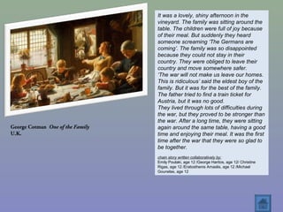 George Cotman One of the Family
U.K.
It was a lovely, shiny afternoon in the
vineyard. The family was sitting around the
table. The children were full of joy because
of their meal. But suddenly they heard
someone screaming ‘The Germans are
coming’. The family was so disappointed
because they could not stay in their
country. They were obliged to leave their
country and move somewhere safer.
‘The war will not make us leave our homes.
This is ridiculous’ said the eldest boy of the
family. But it was for the best of the family.
The father tried to find a train ticket for
Austria, but it was no good.
They lived through lots of difficulties during
the war, but they proved to be stronger than
the war. After a long time, they were sitting
again around the same table, having a good
time and enjoying their meal. It was the first
time after the war that they were so glad to
be together.
chain story written collaboratively by:
Emily Poulaki, age 12 /George Haritos, age 12/ Christine
Rigas, age 12 /Eratosthenis Amaslis, age 12 /Michael
Gounelas, age 12
 