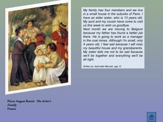 Pierre August Renoir The Artist’s
Family
France
My family has four members and we live
in a small house in the suburbs of Paris. I
have an elder sister, who is 13 years old.
My aunt and my cousin have come to visit
us this week to wish us goodbye.
Next month we are moving to Belgium
because my father has found a better job
there. He is going to work as a manager
in the coal mines. Although I’m small, only
4 years old, I feel sad because I will miss
my beautiful house and my grandparents.
My sister tells me not to be sad because
we’ll be together and everything we’ll be
all right.
Written by: Aphrodite Milonaki, age 12
 