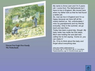 Vincent Van Gogh First Family
The Netherlands
My name is Anne Liam and I’m 5 years
old. I come from The Netherlands but I
have to live in England. We moved here
when my father told us that he had found
a better job.
So, now we live in England and I’m so
happy because we have left all the
misery behind us. Yet, unfortunately I
miss my grandparents and my friends
everyday. Only in the summer, we go
back and see them…
Today has been a good day, though. My
baby sister has made her first steps.
Mum was holding her and dad was
calling her to him saying, ‘Come on, you
can make it.’
So, I’ll try to think about the baby and
forget about everything else.
chain story written collaboratively by:
Eva Desipri, age 12 / Dora Skoti, age 12 / Anna-Maria
Papakonstantinou, age 12 / Dorothy Amasli, age 12
 